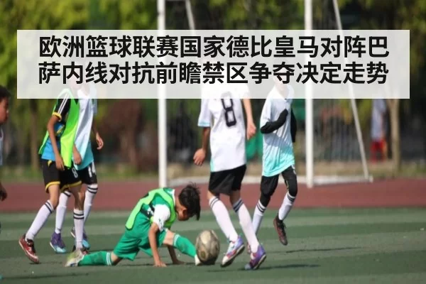 欧洲篮球联赛国家德比皇马对阵巴萨内线对抗前瞻禁区争夺决定走势