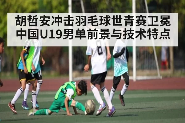 胡哲安冲击羽毛球世青赛卫冕 中国U19男单前景与技术特点
