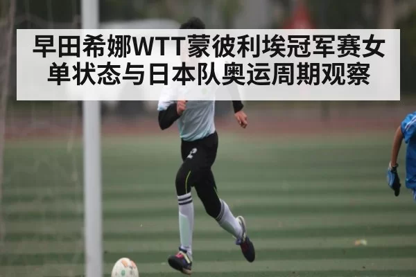 早田希娜WTT蒙彼利埃冠军赛女单状态与日本队奥运周期观察