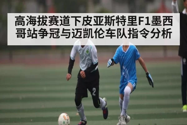 高海拔赛道下皮亚斯特里F1墨西哥站争冠与迈凯伦车队指令分析
